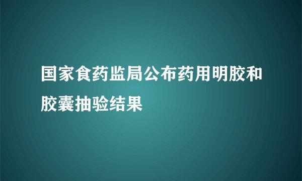 国家食药监局公布药用明胶和胶囊抽验结果