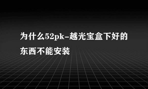 为什么52pk-越光宝盒下好的东西不能安装