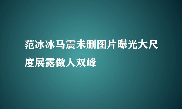 范冰冰马震未删图片曝光大尺度展露傲人双峰