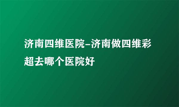济南四维医院-济南做四维彩超去哪个医院好