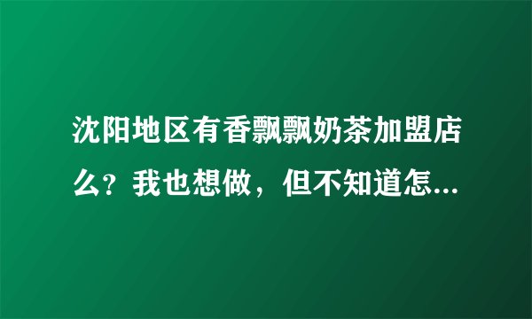沈阳地区有香飘飘奶茶加盟店么?我也想做,但不知道怎么弄,可否告知