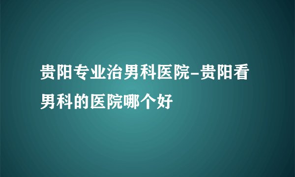 贵阳专业治男科医院-贵阳看男科的医院哪个好