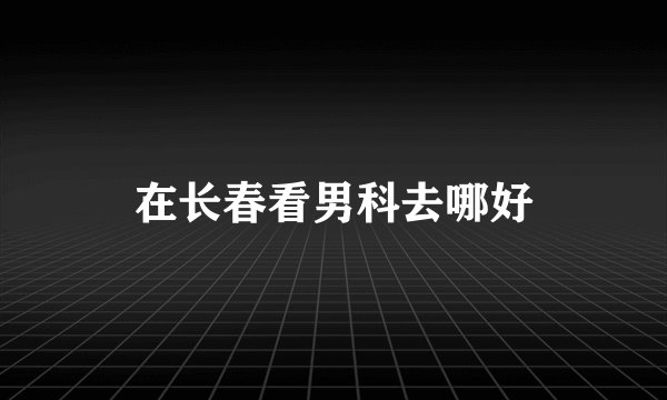 在长春看男科去哪好