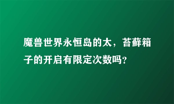 魔兽世界永恒岛的太,苔藓箱子的开启有限定次数吗?