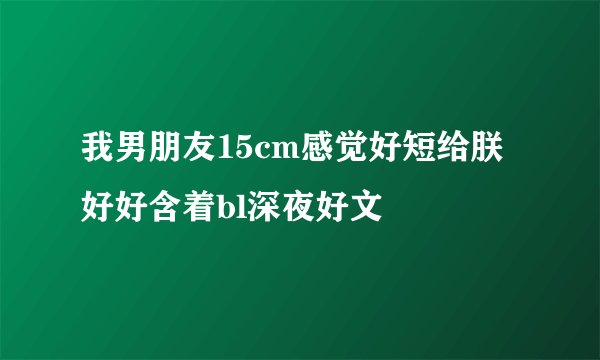 我男朋友15cm感觉好短给朕好好含着bl深夜好文