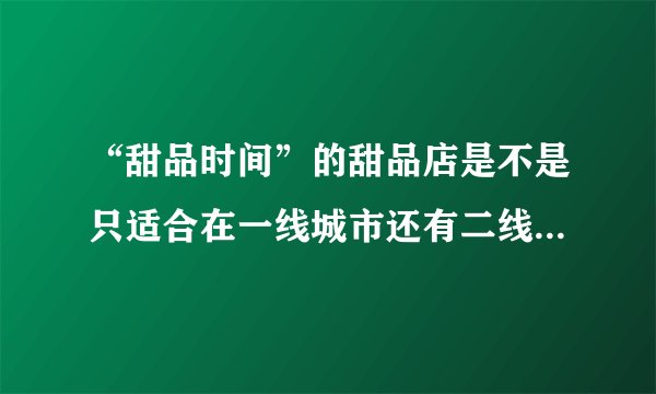 “甜品时间”的甜品店是不是只适合在一线城市还有二线城市开啊？在三线城市有市场吗？