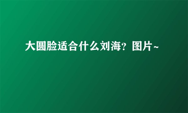 大圆脸适合什么刘海？图片~