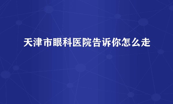 天津市眼科医院告诉你怎么走
