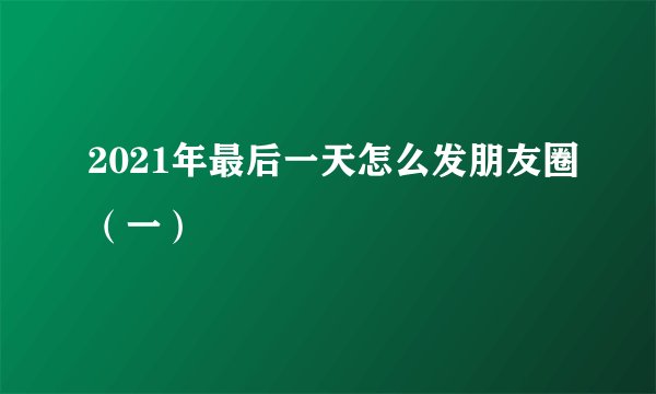 2021年最后一天怎么发朋友圈（一）