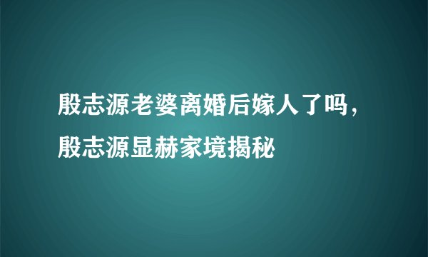 殷志源老婆离婚后嫁人了吗，殷志源显赫家境揭秘