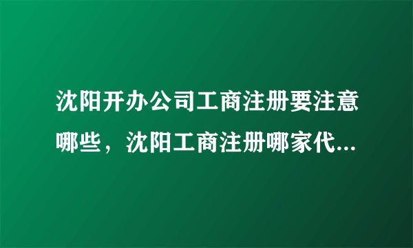 沈阳开办公司工商注册要注意哪些,沈阳工商注册哪家代理公司好