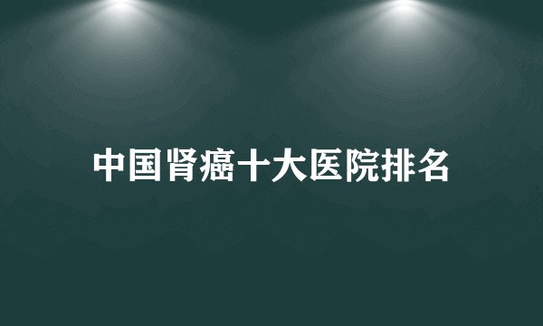 中国肾癌十大医院排名