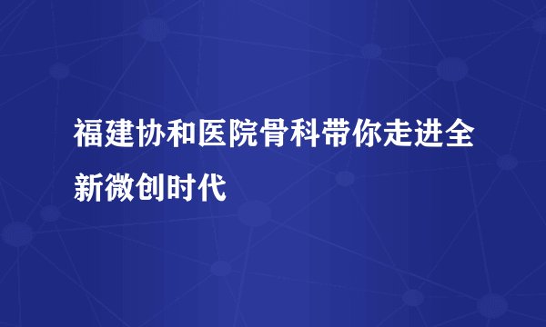 福建协和医院骨科带你走进全新微创时代