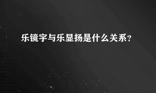乐镜宇与乐显扬是什么关系？