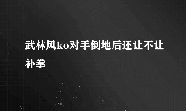 武林风ko对手倒地后还让不让补拳
