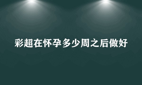 彩超在怀孕多少周之后做好