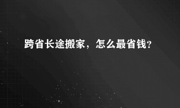 跨省长途搬家，怎么最省钱？
