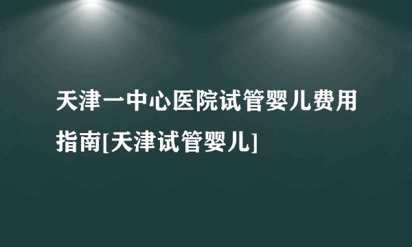 天津一中心医院试管婴儿费用指南[天津试管婴儿]