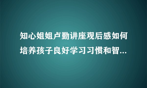 知心姐姐卢勤讲座观后感如何培养孩子良好学习习惯和智力潜能开发