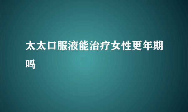 太太口服液能治疗女性更年期吗