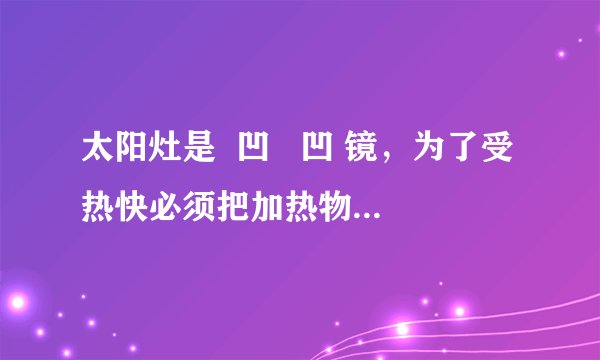 太阳灶是  凹   凹 镜，为了受热快必须把加热物体放在  焦点   焦点 ；汽车上的观后镜是  凸   凸 镜，使用它的目的是  扩大视野   扩大视野 ．