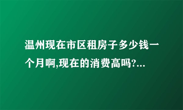 温州现在市区租房子多少钱一个月啊,现在的消费高吗?可能我要去温州,一个月中等消费多少？