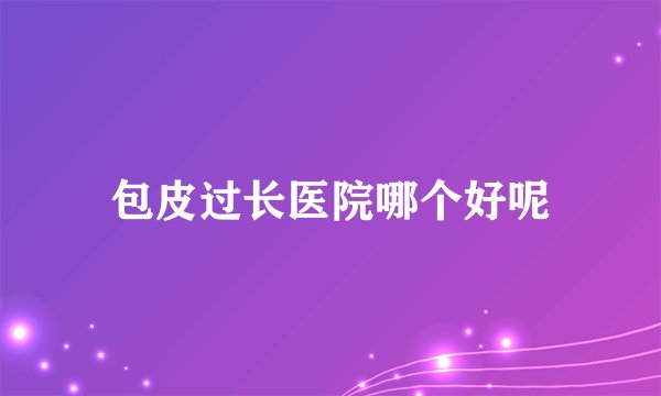 包皮过长医院哪个好呢
