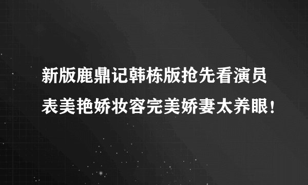 新版鹿鼎记韩栋版抢先看演员表美艳娇妆容完美娇妻太养眼！