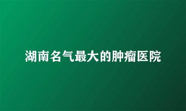 湖南名气最大的肿瘤医院