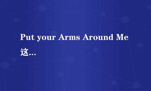 Put your Arms Around Me 这首歌的中文歌词意是什么？