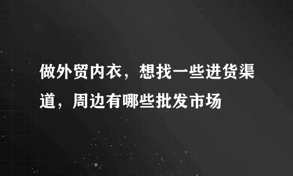 做外贸内衣，想找一些进货渠道，周边有哪些批发市场