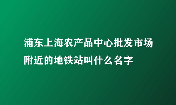 浦东上海农产品中心批发市场附近的地铁站叫什么名字