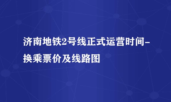 济南地铁2号线正式运营时间-换乘票价及线路图