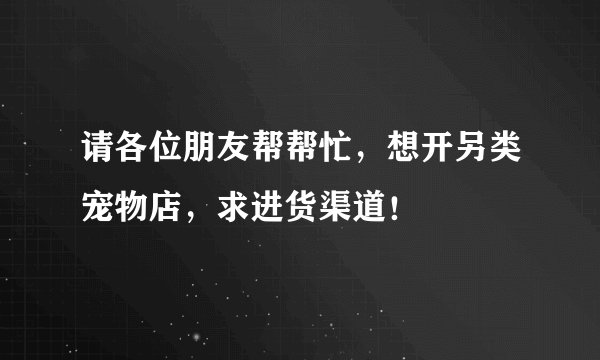 请各位朋友帮帮忙，想开另类宠物店，求进货渠道！