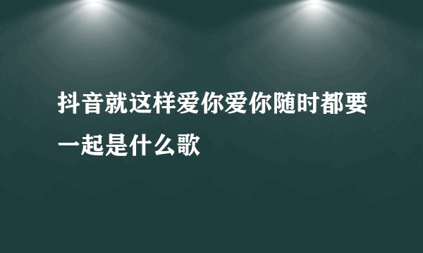抖音就这样爱你爱你随时都要一起是什么歌