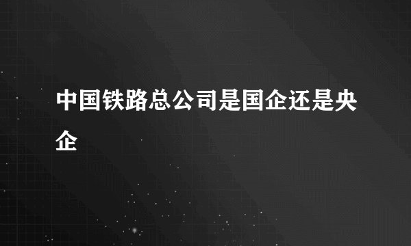 中国铁路总公司是国企还是央企