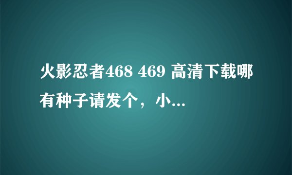 火影忍者468 469 高清下载哪有种子请发个，小弟感激不尽
