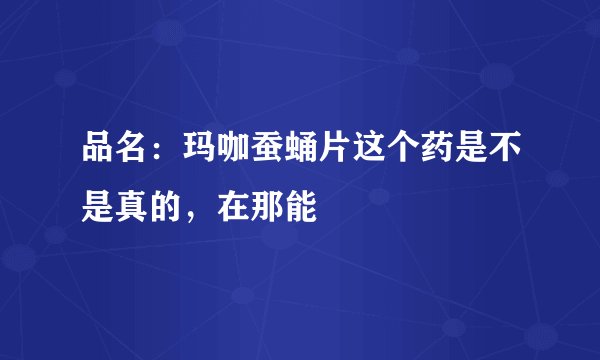 品名：玛咖蚕蛹片这个药是不是真的，在那能
