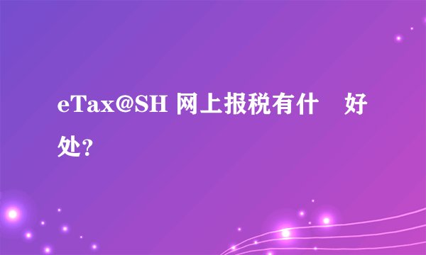 eTax@SH 网上报税有什麼好处?