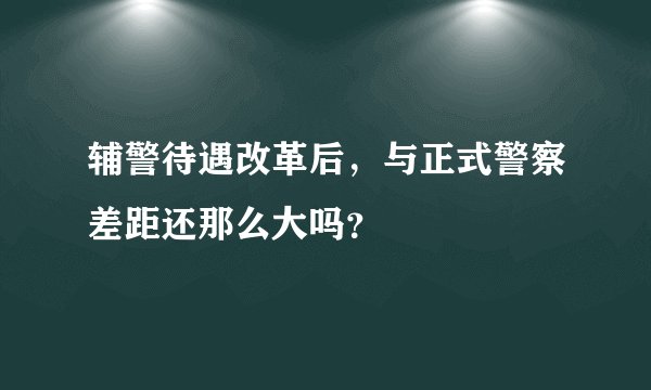辅警待遇改革后，与正式警察差距还那么大吗？