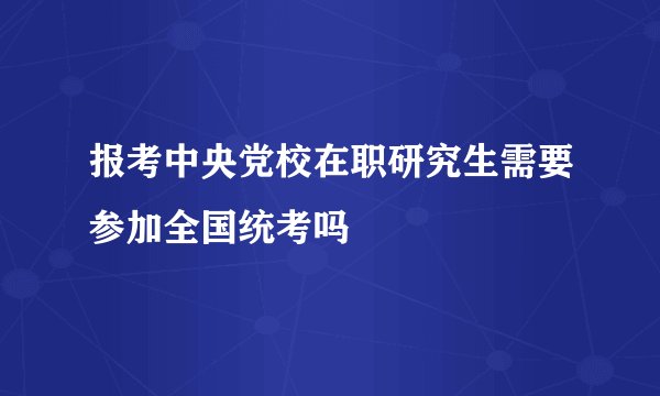 报考中央党校在职研究生需要参加全国统考吗
