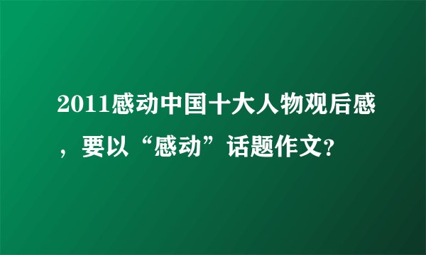 2011感动中国十大人物观后感，要以“感动”话题作文？