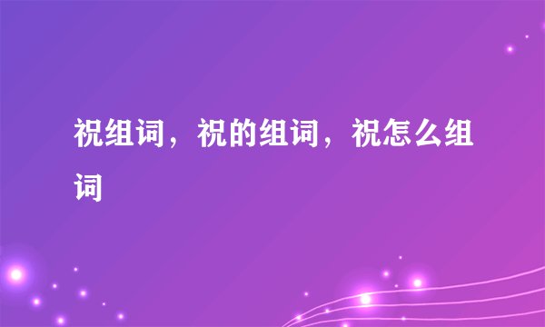 祝组词，祝的组词，祝怎么组词