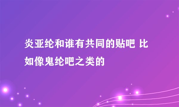 炎亚纶和谁有共同的贴吧 比如像鬼纶吧之类的