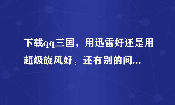 下载qq三国，用迅雷好还是用超级旋风好，还有别的问提，答得好，大大的奖励