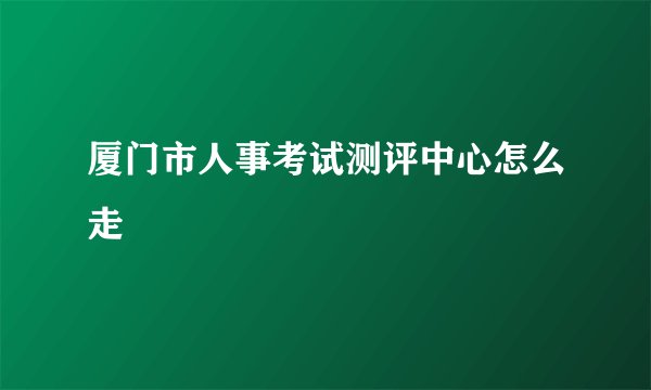 厦门市人事考试测评中心怎么走