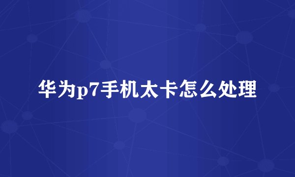 华为p7手机太卡怎么处理