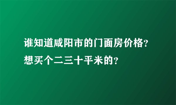 谁知道咸阳市的门面房价格？想买个二三十平米的？