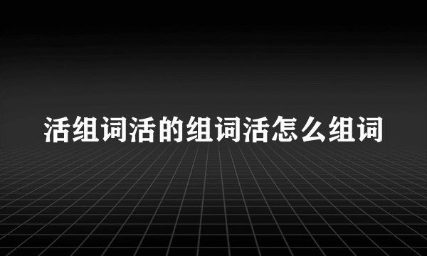 活组词活的组词活怎么组词