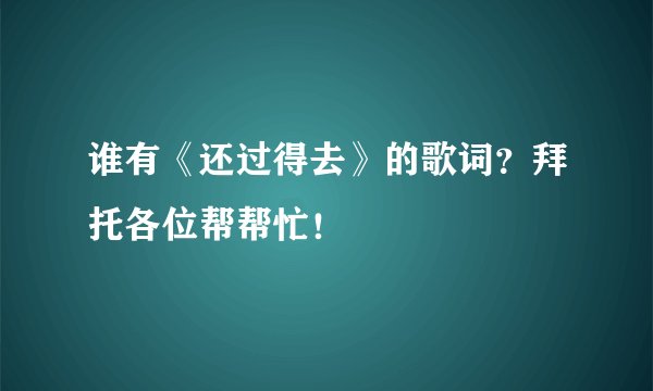 谁有《还过得去》的歌词？拜托各位帮帮忙！